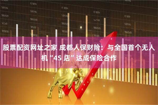 股票配资网址之家 成都人保财险：与全国首个无人机“4S 店”达成保险合作