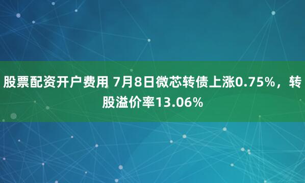 股票配资开户费用 7月8日微芯转债上涨0.75%，转股溢价率13.06%