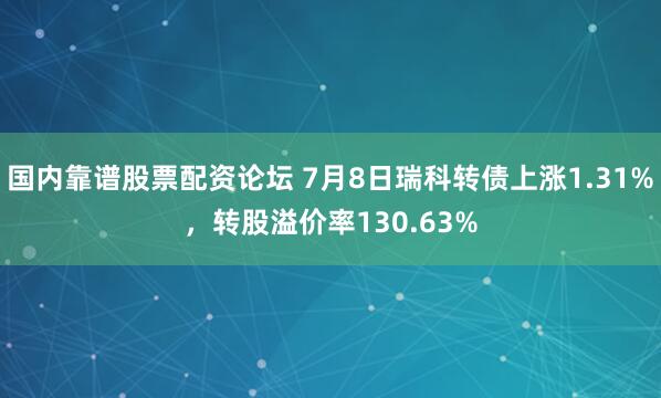 国内靠谱股票配资论坛 7月8日瑞科转债上涨1.31%，转股溢价率130.63%