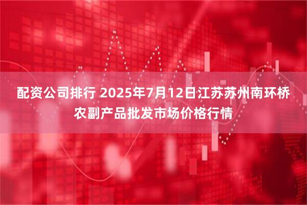 配资公司排行 2025年7月12日江苏苏州南环桥农副产品批发市场价格行情