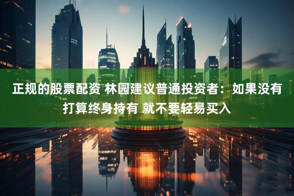 正规的股票配资 林园建议普通投资者：如果没有打算终身持有 就不要轻易买入