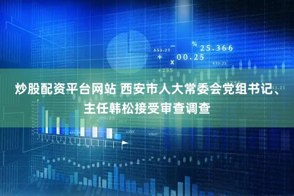 炒股配资平台网站 西安市人大常委会党组书记、主任韩松接受审查调查