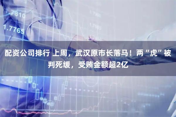配资公司排行 上周，武汉原市长落马！两“虎”被判死缓，受贿金额超2亿