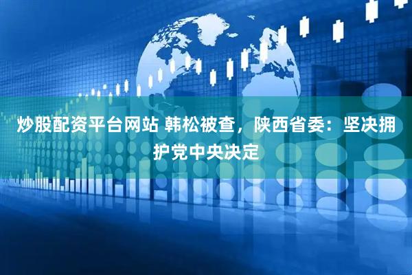 炒股配资平台网站 韩松被查，陕西省委：坚决拥护党中央决定