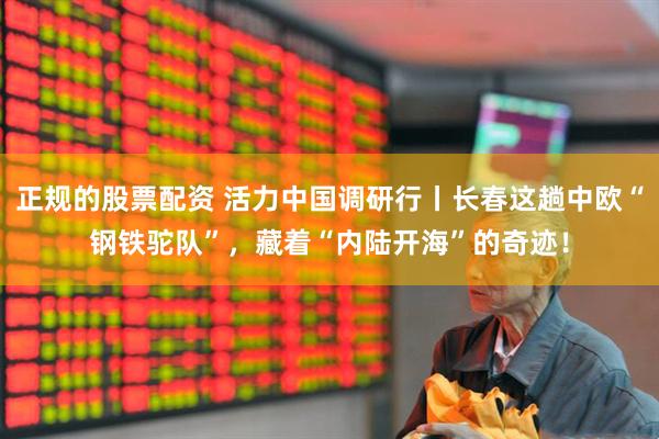 正规的股票配资 活力中国调研行丨长春这趟中欧“钢铁驼队”，藏着“内陆开海”的奇迹！