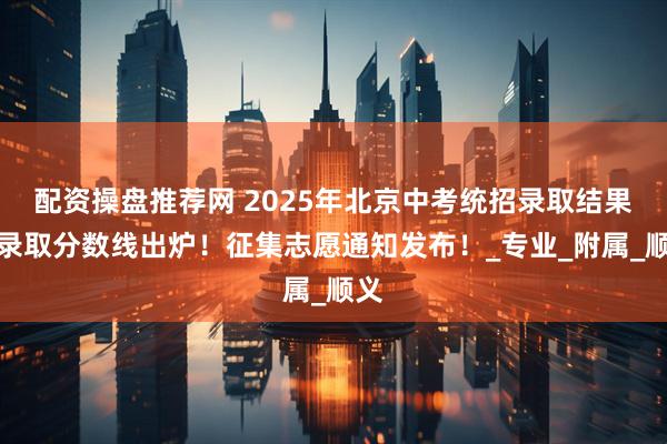 配资操盘推荐网 2025年北京中考统招录取结果及录取分数线出炉！征集志愿通知发布！_专业_附属_顺义