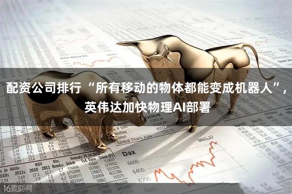 配资公司排行 “所有移动的物体都能变成机器人”, 英伟达加快物理AI部署