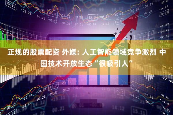 正规的股票配资 外媒: 人工智能领域竞争激烈 中国技术开放生态“很吸引人”