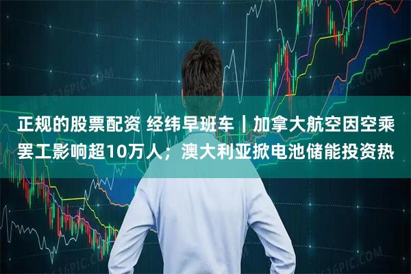 正规的股票配资 经纬早班车｜加拿大航空因空乘罢工影响超10万人；澳大利亚掀电池储能投资热