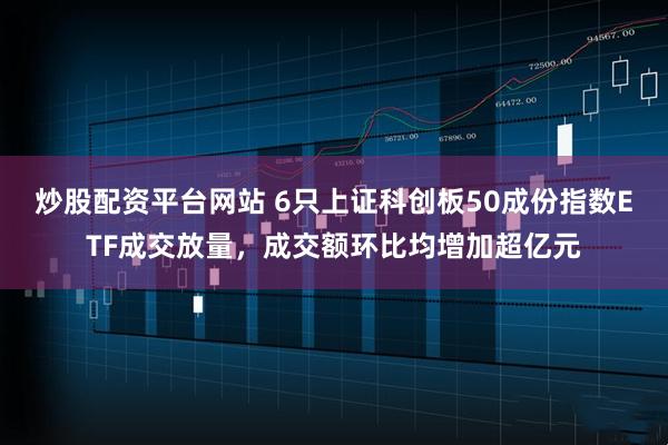 炒股配资平台网站 6只上证科创板50成份指数ETF成交放量，成交额环比均增加超亿元