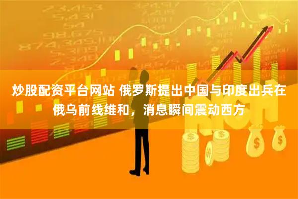 炒股配资平台网站 俄罗斯提出中国与印度出兵在俄乌前线维和,消息瞬间震动西方