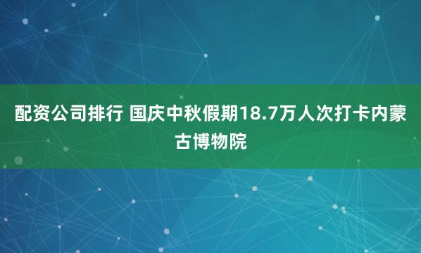 配资公司排行 国庆中秋假期18.7万人次打卡内蒙古博物院