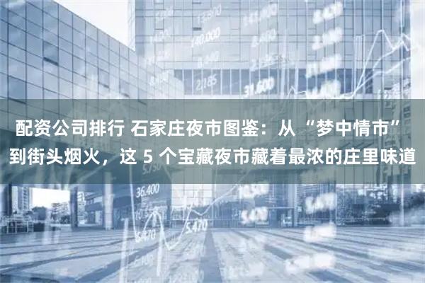 配资公司排行 石家庄夜市图鉴：从 “梦中情市” 到街头烟火，这 5 个宝藏夜市藏着最浓的庄里味道
